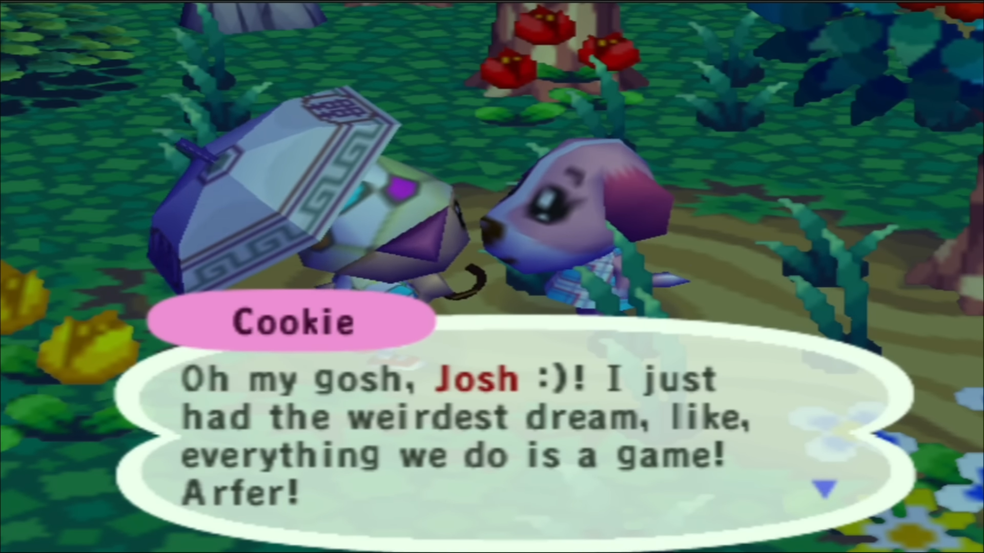 Cookie says: 'Oh my gosh, Josh :)! I just had the weirdest dream, like, everything we do is a game! Arfer!'